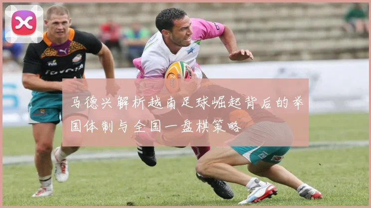马德兴解析越南足球崛起背后的举国体制与全国一盘棋策略